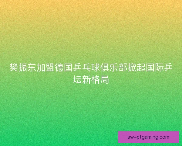 樊振东加盟德国乒乓球俱乐部掀起国际乒坛新格局