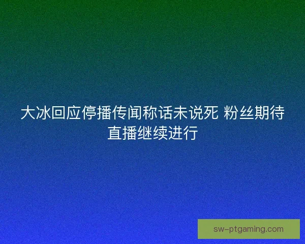 大冰回应停播传闻称话未说死 粉丝期待直播继续进行
