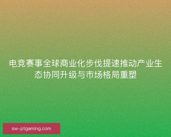 电竞赛事全球商业化步伐提速推动产业生态协同升级与市场格局重塑