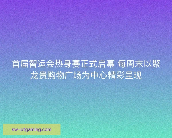 首届智运会热身赛正式启幕 每周末以聚龙贵购物广场为中心精彩呈现