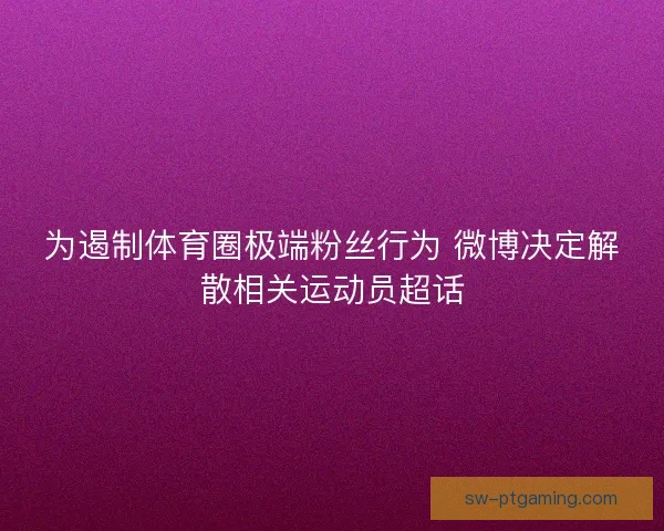 为遏制体育圈极端粉丝行为 微博决定解散相关运动员超话